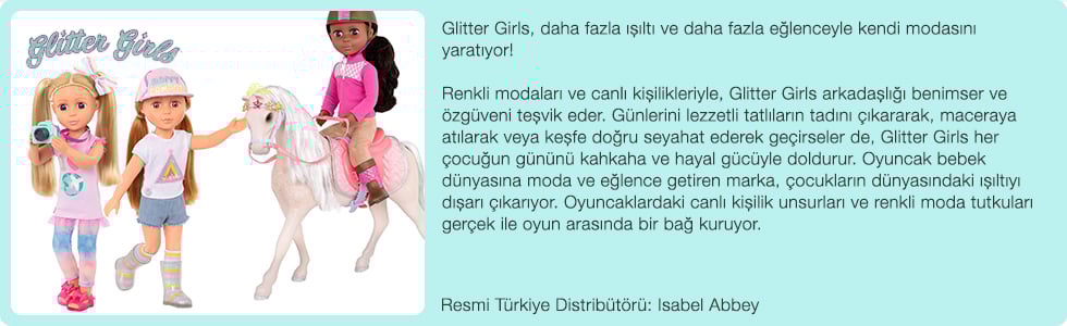 Glitter Girls, daha fazla ışıltı ve daha fazla eğlenceyle kendi modasını yaratıyor! Renkli modaları ve canlı kişilikleriyle, Glitter Girls arkadaşlığı benimser ve özgüveni teşvik eder. Günlerini lezzetli tatlıların tadını çıkararak, maceraya atılarak veya keşfe doğru seyahat ederek geçirseler de, Glitter Girls her çocuğun gününü kahkaha ve hayal gücüyle doldurur. Oyuncak bebek dünyasına moda ve eğlence getiren marka, çocukların dünyasındaki ışıltıyı dışarı çıkarıyor. Oyuncaklardaki canlı kişilik unsurları ve renkli moda tutkuları gerçek ile oyun arasında bir bağ kuruyor.